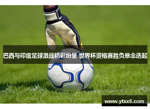 巴西与印度足球激战精彩纷呈 世界杯资格赛胜负悬念迭起