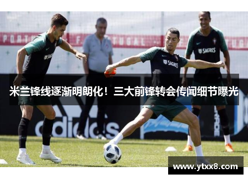 米兰锋线逐渐明朗化！三大前锋转会传闻细节曝光