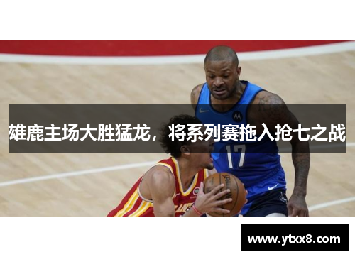雄鹿主场大胜猛龙，将系列赛拖入抢七之战