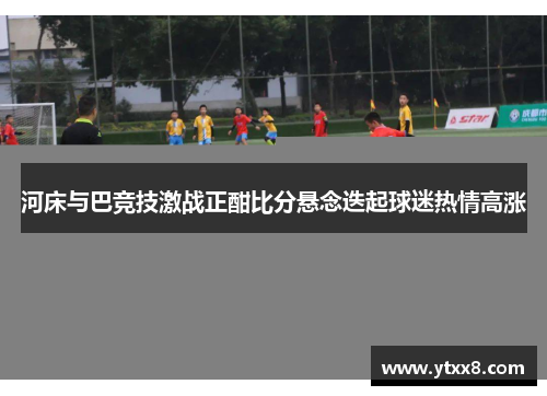 河床与巴竞技激战正酣比分悬念迭起球迷热情高涨
