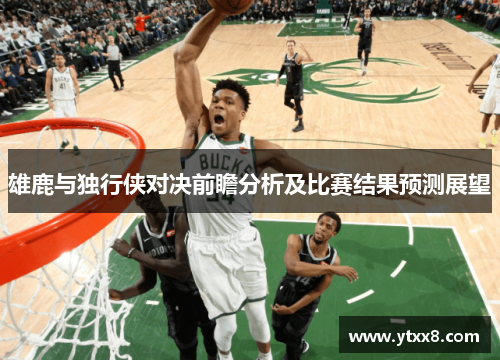 雄鹿与独行侠对决前瞻分析及比赛结果预测展望
